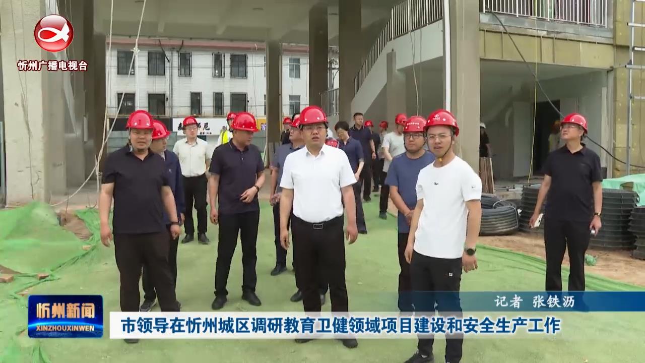 市领导在忻州城区调研教育卫健领域项目建设和安全生产工作​